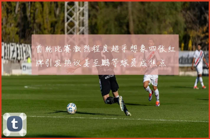 首轮比赛激烈程度超乎想象四张红牌引发热议姜至鹏等球员成焦点