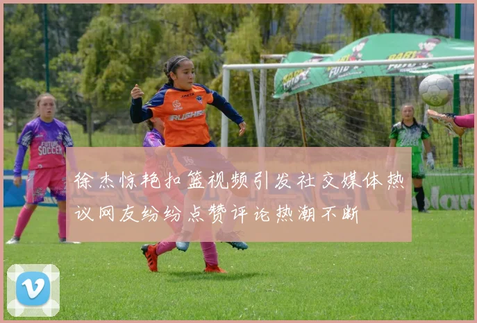徐杰惊艳扣篮视频引发社交媒体热议网友纷纷点赞评论热潮不断