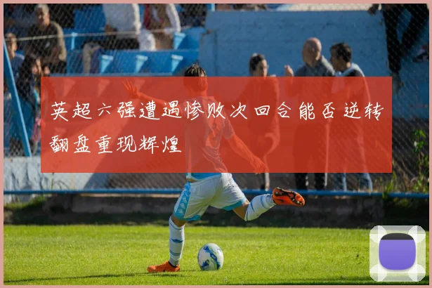 英超六强遭遇惨败次回合能否逆转翻盘重现辉煌